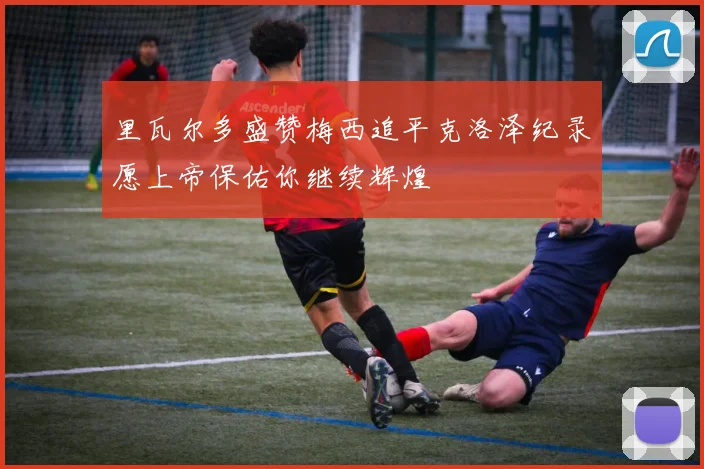 里瓦尔多盛赞梅西追平克洛泽纪录愿上帝保佑你继续辉煌