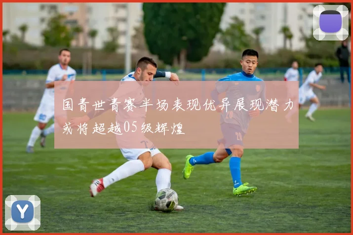 国青世青赛半场表现优异展现潜力或将超越05级辉煌