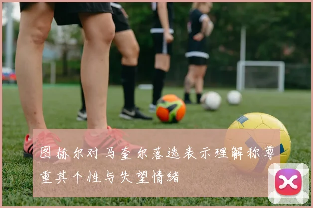 图赫尔对马奎尔落选表示理解称尊重其个性与失望情绪