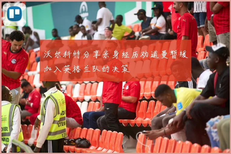 沃尔科特分享亲身经历劝道曼暂缓加入英格兰队的决策