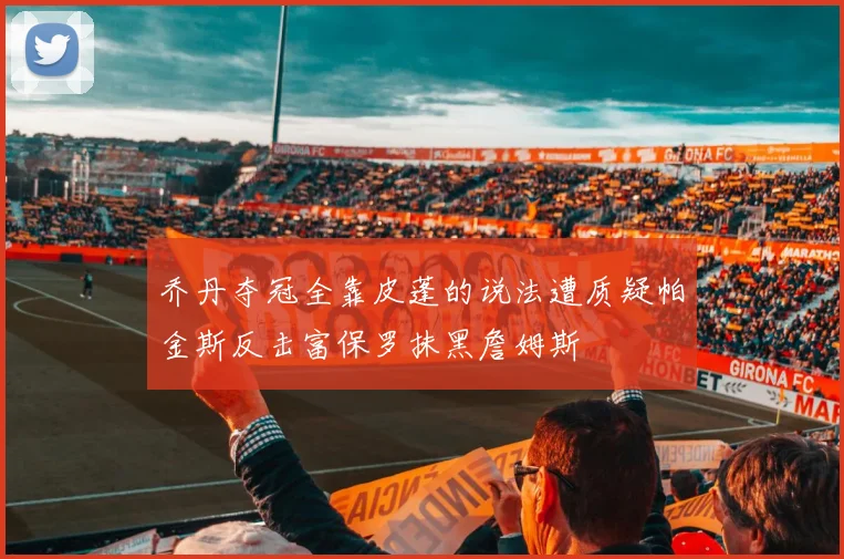 乔丹夺冠全靠皮蓬的说法遭质疑帕金斯反击富保罗抹黑詹姆斯