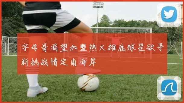 字母哥渴望加盟热火雄鹿球星欲寻新挑战情定南海岸