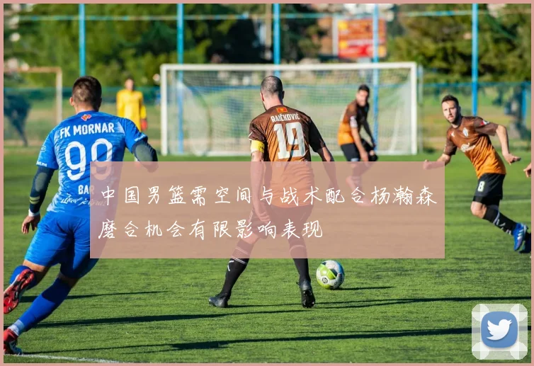 中国男篮需空间与战术配合杨瀚森磨合机会有限影响表现