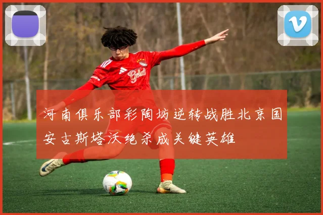 河南俱乐部彩陶坊逆转战胜北京国安古斯塔沃绝杀成关键英雄
