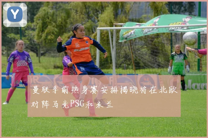 曼联季前热身赛安排揭晓将在北欧对阵马竞PSG和米兰
