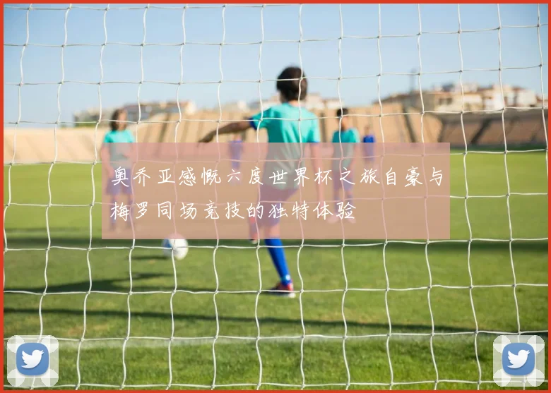 奥乔亚感慨六度世界杯之旅自豪与梅罗同场竞技的独特体验