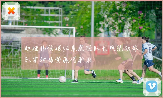赵继伟伤退归来展现队长风范助球队掌控局势赢得胜利