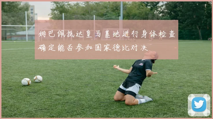 姆巴佩抵达皇马基地进行身体检查确定能否参加国家德比对决