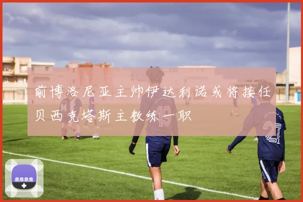前博洛尼亚主帅伊达利诺或将接任贝西克塔斯主教练一职