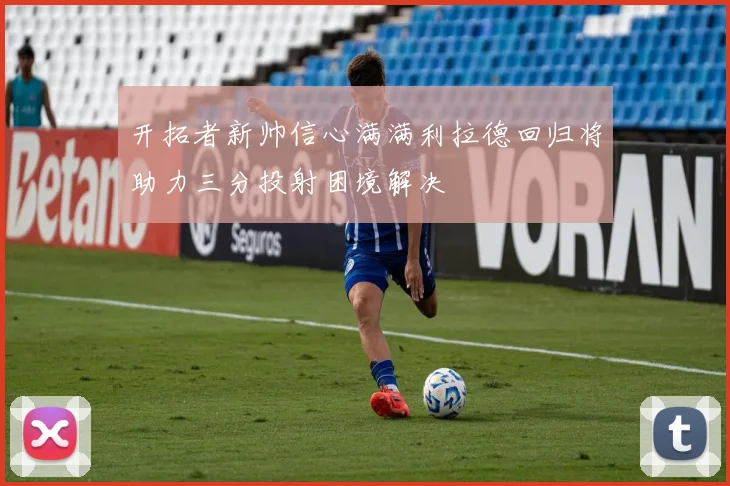 开拓者新帅信心满满利拉德回归将助力三分投射困境解决