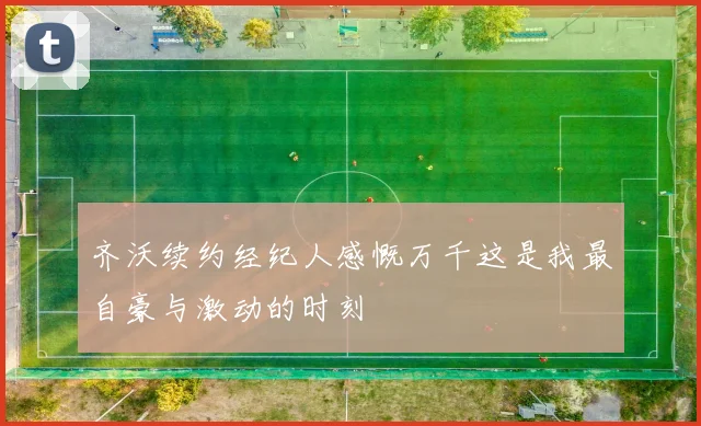 齐沃续约经纪人感慨万千这是我最自豪与激动的时刻