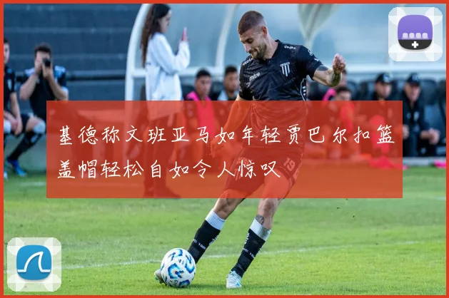 基德称文班亚马如年轻贾巴尔扣篮盖帽轻松自如令人惊叹