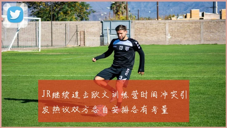 JR继续追击欧文训练营时间冲突引发热议双方各自安排各有考量