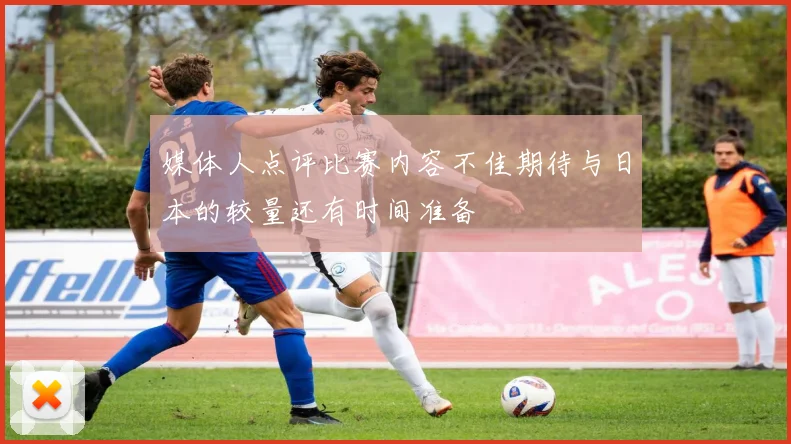 媒体人点评比赛内容不佳期待与日本的较量还有时间准备