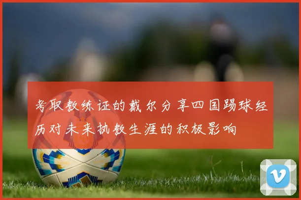 考取教练证的戴尔分享四国踢球经历对未来执教生涯的积极影响