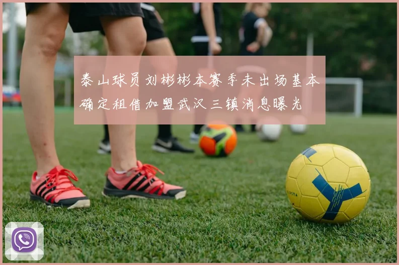 泰山球员刘彬彬本赛季未出场基本确定租借加盟武汉三镇消息曝光