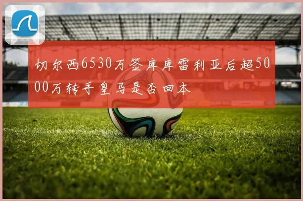 切尔西6530万签库库雷利亚后超5000万转手皇马是否回本