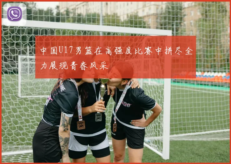 中国U17男篮在高强度比赛中拼尽全力展现青春风采
