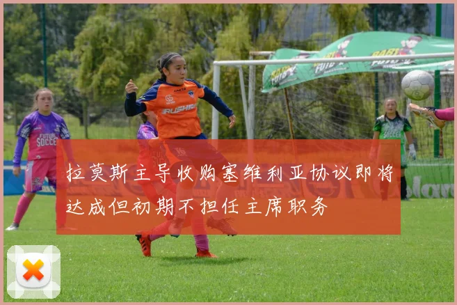拉莫斯主导收购塞维利亚协议即将达成但初期不担任主席职务
