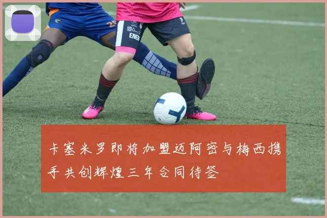 卡塞米罗即将加盟迈阿密与梅西携手共创辉煌三年合同待签