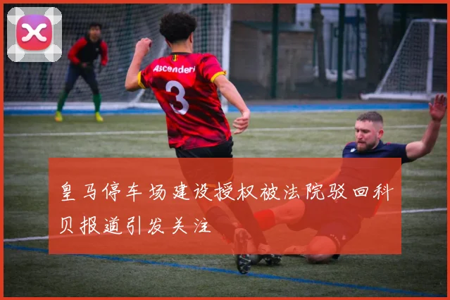 皇马停车场建设授权被法院驳回科贝报道引发关注