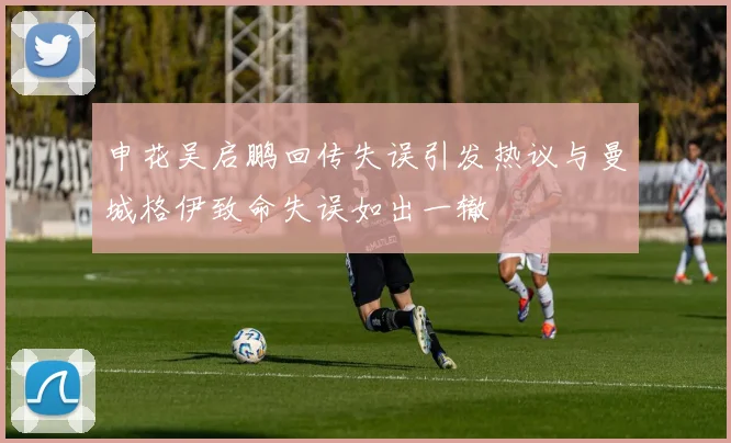 申花吴启鹏回传失误引发热议与曼城格伊致命失误如出一辙