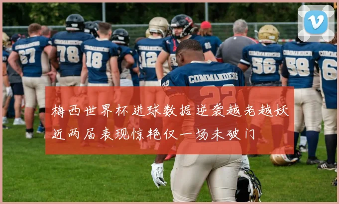 梅西世界杯进球数据逆袭越老越妖近两届表现惊艳仅一场未破门