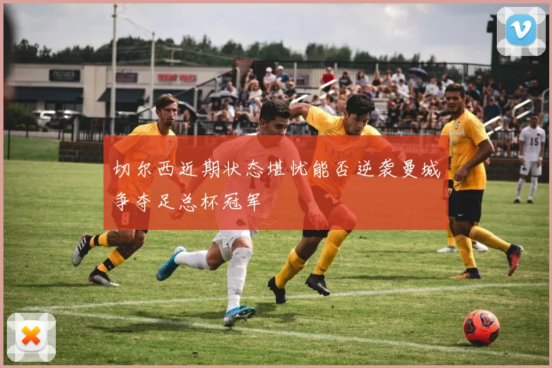 切尔西近期状态堪忧能否逆袭曼城争夺足总杯冠军