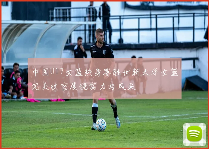 中国U17女篮热身赛胜世新大学女篮完美收官展现实力与风采