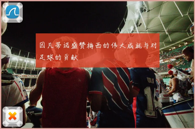 因凡蒂诺盛赞梅西的伟大成就与对足球的贡献