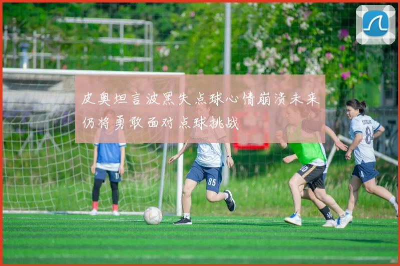 皮奥坦言波黑失点球心情崩溃未来仍将勇敢面对点球挑战