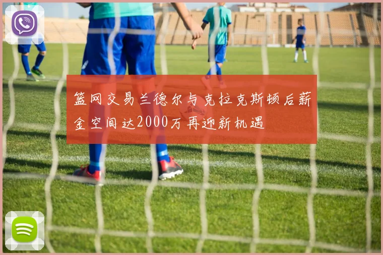 篮网交易兰德尔与克拉克斯顿后薪金空间达2000万再迎新机遇