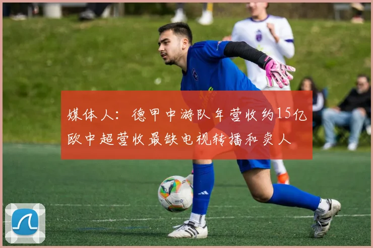 媒体人：德甲中游队年营收约15亿欧中超营收最缺电视转播和卖人