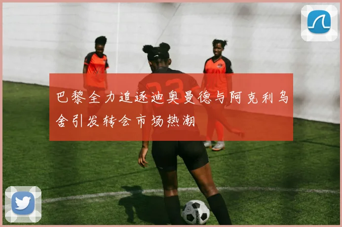 巴黎全力追逐迪奥曼德与阿克利乌舍引发转会市场热潮