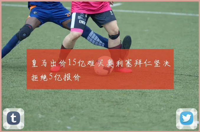 皇马出价15亿难买奥利塞拜仁坚决拒绝5亿报价
