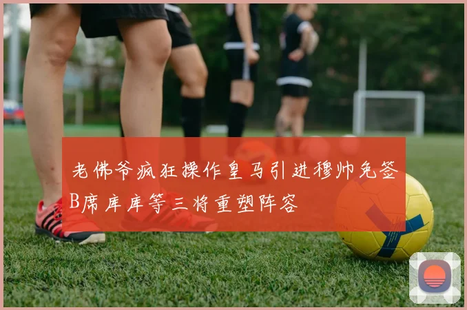 老佛爷疯狂操作皇马引进穆帅免签B席库库等三将重塑阵容
